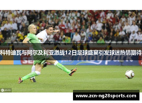 科特迪瓦与阿尔及利亚激战12日足球盛宴引发球迷热情期待